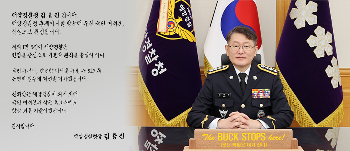 해양경찰청장 김용진 입니다. 해양경찰청 홈페이지를 방문해 주신 국민 여러분, 진심으로 환영합니다.
 저희 1만 3천여 해양경찰은현장을 중심으로 기본과 원칙을 충실히 하여 국민 누구나, 안전한 바다를 누릴 수 있도록본연의 임무에 최선을 다하겠습니다.
  신뢰받는 해양경찰이 되기 위해 국민 여러분의 작은 목소리에도 항상 귀를 기울이겠습니다. 감사합니다. 