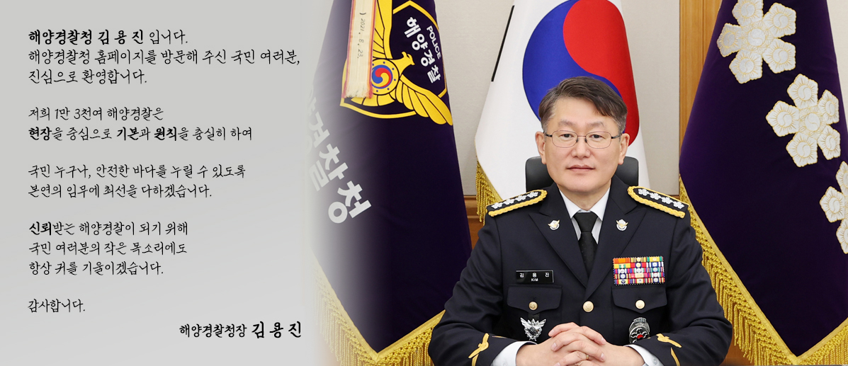 해양경찰청장 김용진 입니다. 해양경찰청 홈페이지를 방문해 주신 국민 여러분, 진심으로 환영합니다.
 저희 1만 3천여 해양경찰은현장을 중심으로 기본과 원칙을 충실히 하여 국민 누구나, 안전한 바다를 누릴 수 있도록본연의 임무에 최선을 다하겠습니다.
  신뢰받는 해양경찰이 되기 위해 국민 여러분의 작은 목소리에도 항상 귀를 기울이겠습니다. 감사합니다. 