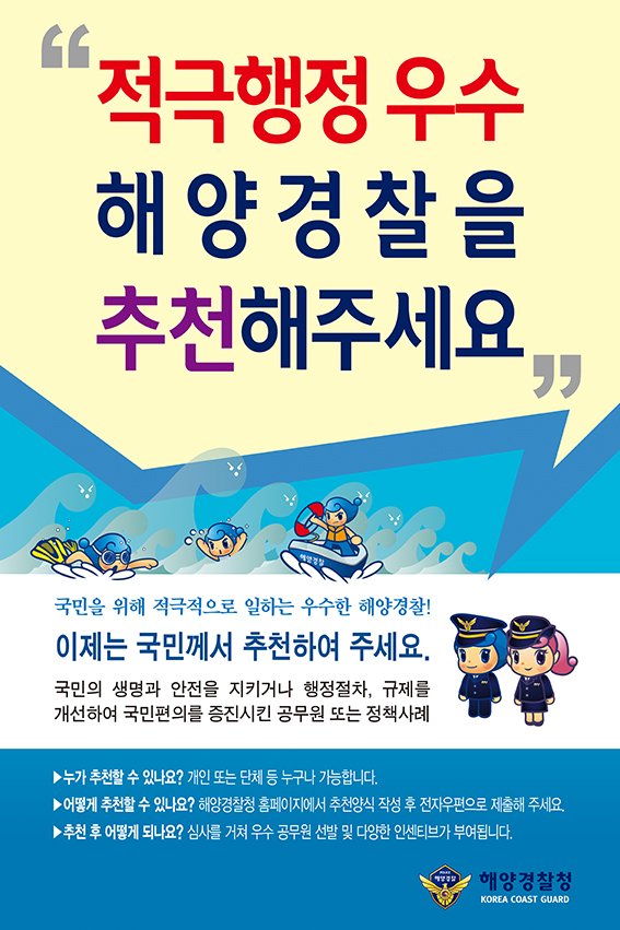 적극행정 우수 해양경찰을 추천해주세요. 국민을 위해 적극적으로 일하는 우수한 해양경찰! 이제는 국민께서 추천하여 주세요. 국민의 생명과 안전을 지키거나 행정절차, 규제를 개선하여 국민편의를 증진시킨 공무원 또는 정책사례. 누가 추천할 수 있나요? - 개인 또는 단체 등 누구나 가능합니다. 어떻게 추천할 수 있나요? - 해양경찰청 홈페이지에서 추천양식 작성 후 전자우편으로 제출해 주세요. 추천 후 어떻게 되나요? 심사를 거쳐 우수 공무원 선발 및 다양한 인센티브가 부여됩니다. 