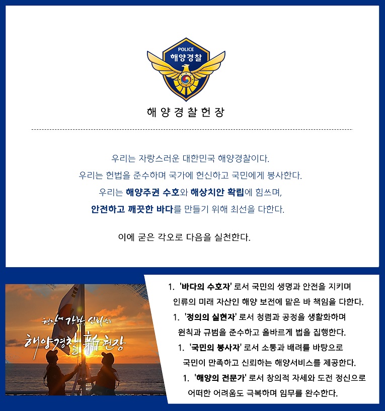 해양경찰헌장 우리는 자랑스러운 대한민국 해양경찰이다. 우리는 헌법을 준수하며 국가에 헌신하고 국민에게 봉사한다. 우리는 해양주권 수호와 해상치안 확립에 힘쓰며, 안전하고 깨끗한 바다를 만들기 위해 최선을 다한다. 이에 굳은 각오로 다음을 실천한다.
						1.바다의 수호자 로서 국민의 생명과 안전을 지키며 인류의 미래 자산인 해양 보전에 맡은 바 책임을 다한다.
						2.정의의 실현자 로서 청렴과 공정을 생활화하며 원칙과 규범을 준수하고 올바르게 법을 집행한다.
						3.국민의 봉사자 로서 소통과 배려를 바탕으로 국민이 만족하고 신뢰하는 해양서비스를 제공한다.
						4.해양의 전문가 로서 창의적 자세와 도전 정신으로 어떠한 어려움도 극복하며 임무를 완수한다. 