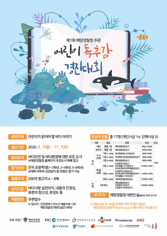 제1회 해양경찰청 주관 어린이 독후감 경진대회 공모주제:어린이가 읽어야 할 바다 이야기, 공모기간:2020년9월~2020년11월7일, 공모도서 바다안전 및 바다환경에 대한 모든도서, 참가자격:전국 초등학생, 출품규격:200자 원고지4~8매, 심사기준:바다사랑 실천의지, 내용의 진정성, 표현의 참신성, 완성도 등, 제출방법:우편접수, 입상자 선발:총17명(개인시상 14, 단체시상3), 문의처:해양경찰청 대변인실(032-835-2412)