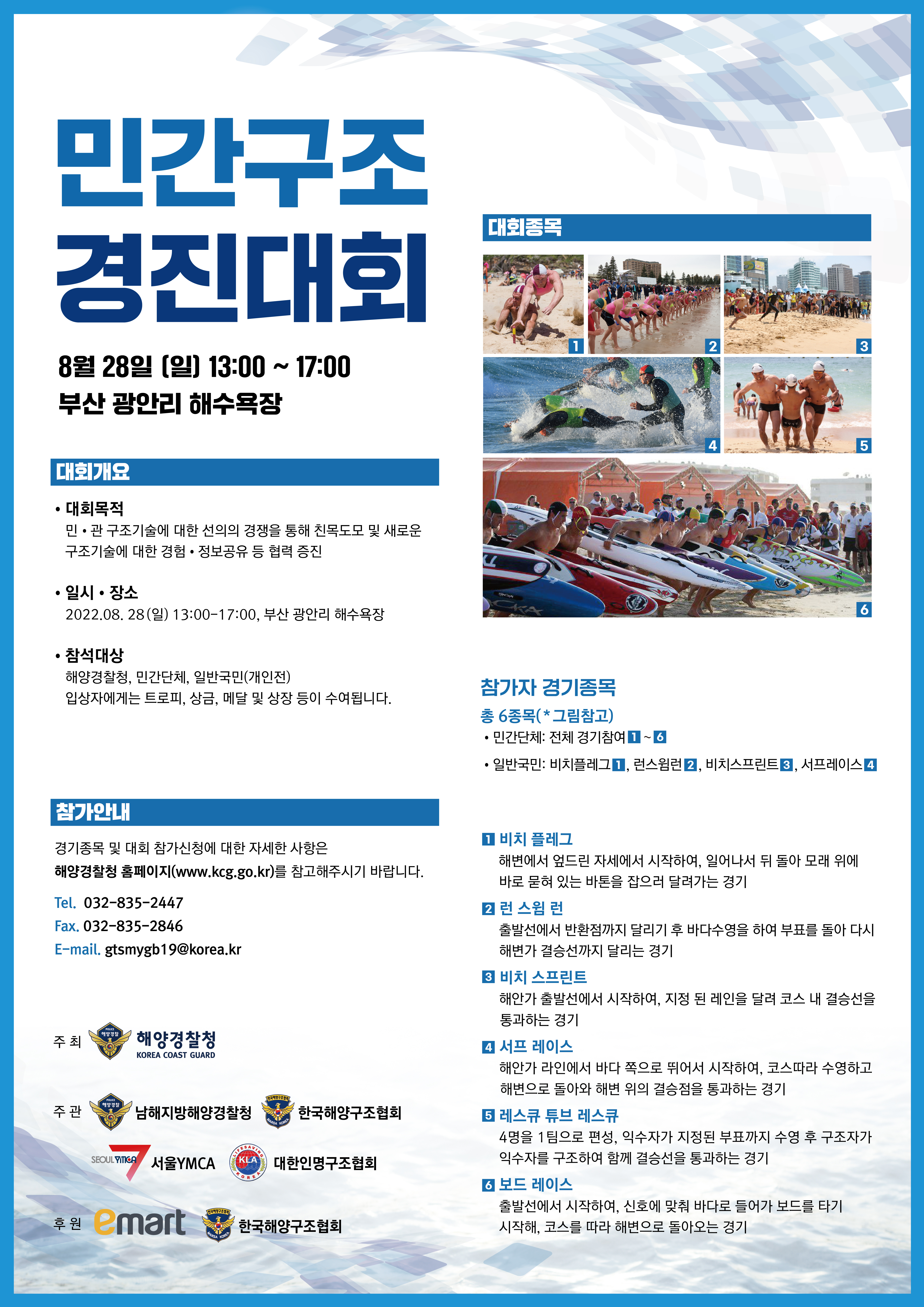 민간구조 경진대회 8월28일(일) 13:00 ~ 17:00 부산 광안리 해수욕장 대회개요 대회목적 : 민·관 구조기술에 대한 선의의 경쟁을 통해 친목도모 및 새로운 구조기술에 대한 경험·정보공유 등 협력 증진일시·장소 : 2022.08.28(일) 13:00 ~ 17:00, 부산 광안리 해수욕장 참석대상 : 해양경찰청, 민간단체, 일반국민(개인전) 입상자에게는 트로피, 상금, 메달 및 상장 등이 수여됩니다.참가안내 - 경기종목 및 대회 참가신청에 대한 자세한 사항은 해양경찰청 홈페이지(www.kcg.go.kr)를 참고해주시기 바랍니다.전화번호 : 032-835-2447 , 팩스번호 : 032-835-2846 이메일 : gtsmybg19@korea.kr참가자 경기종목 총6종목 민간단체 : 전체 경기참여(1~6) , 일반국민 :  비치플레그(1) , 런스웜런(2), 비치스프린트(3), 서프레이스(4)1.비치 플레그 - 해변에서 엎드린 자세에서 시작하여, 일어나서 뒤 돌아 모래 위에 바로 묻혀 있는 바톤을 잡으러 달려가는 경기2.런 스웜 런 - 출발선에서 반환점까지 달리기 후 바다수영을 하여 부표를 돌아 다시 해변가 결승선까지 달리는 경기3.비치 스프린트 - 해안가 출발선에서 시작하여, 지정 된 레인을 달려 코스 내 결승선을 통과하는 경기 4.서프 레이스 - 해안가 라인에서 바다 쪽으로 뛰어서 시작하여, 코스따라 수영하고 해변으로 돌아와 해변 위의 결승점을 통과하는 경기5.레스큐 튜브 레스큐 - 4명을 1팀으로 편성, 익수자가 지정된 부표까지 수영 후 구조자가 익수자를 구조하여 함께 결승선을 통과하는 경기6.보드 레이스 - 출발선에서 시작하여, 신호에 맞춰 바다로 들어가 보드를 타기 시작해, 코스를 따라 해변으로 돌아오는 경기주최 : 해양경찰청 , 주관 : 남해지방해양경찰청, 한국해양구조협회,서울YMCA,대한인명구조협회 , 후원 : e-mart, 한국해양구조협회