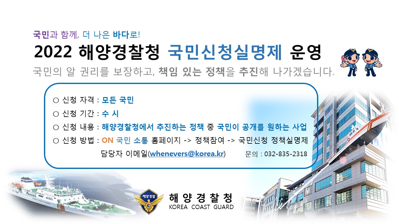 국민과 함께, 더 나은 바다로! 2022 해양경찰청 국민신청실명제 운영 국민의 알 권리를 보장하고, 책임 있는 정책을 주진해 나가겠습니다.
신청자격 : 모든 국민 , 신청기간 : 수시 , 신청 내용 : 해양경찰청에서 추진하는 정책 중 국민이 공개를 원하는 사업 , 신청 방법 : ON국민소통 홈페이지 > 정책참여 > 국민신청 정책실명제 담당자 이메일 : whenevers@korea.kr 문의전화 : 032-835-2318