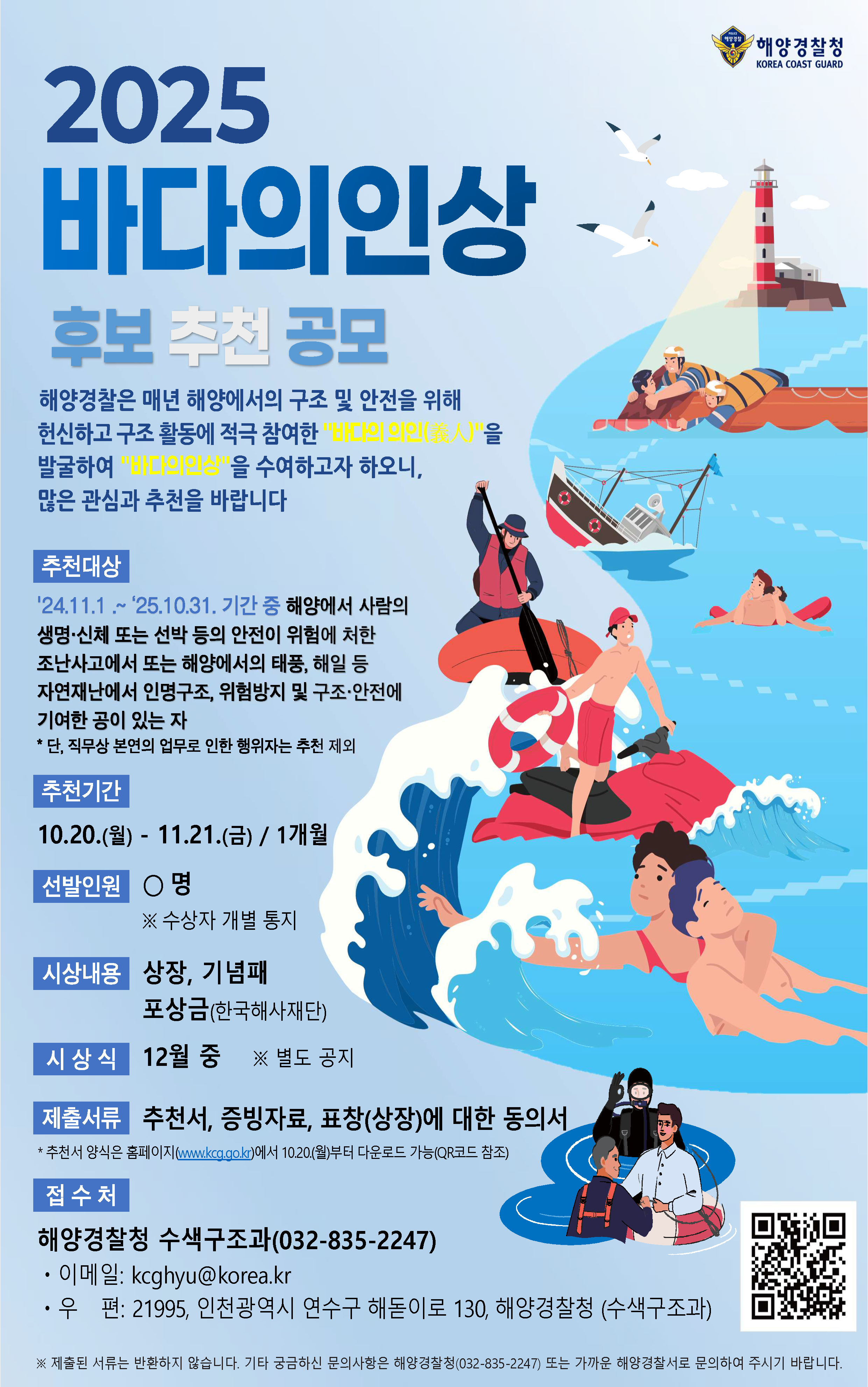 2025년 바다의인상 후보를 추천 공모합니다. 해양경찰청은 매년 해양에서의 구조 및 안전을 위해 헌신하고 구조 활동에 적극 참여한 바다의 의인을 발굴하여 바다의인상을 수여하고자 합니다. 많은 관심과 추천 바랍니다.   1. 추천대상: ’24.11.1. ~ ’25.10.31.기간 중 해양에서 사람의 생명·신체 또는 선박 등의 안전이 위험에 처한 조난사고에서 또는 해양에서의 태풍, 해일 등 자연재난에서 인명구조, 위험방지 및 구조·안전에 기여한 공이 있는 자.   2. 선발인원: O 명(개인 또는 단체)   3. 시상내용: 상장, 포상금(1천만원 내외) 등   4.제출기한: ’25.11.21.(금) 18:00까지  ※ 도착시간 기준   5. 제출서류(첨부파일 참조): 추천서, 표창(상)장에 대한 동의서, 증빙자료   6. 접수처: 해양경찰청 수색구조과(032-835-2247), 이메일 - kcghyu@korea.kr, 우편주소 - 21995, 인천광역시 연수구 해돋이로 130, 해양경찰청 수색구조과   7. 수상자 발표: 12월   8. 시상식: 12월 중 예정   9. 기타: 제출하신 서류는 반환하지 않습니다. 추가 궁금하신 사항은 해양경찰청 수색구조과(032-835-2247) 또는 가까운 해양경찰관서로 문의 바랍니다.