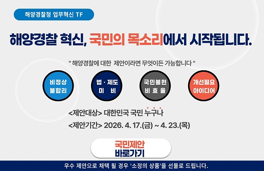 해양경찰청 국가정상화 TF
국가정상화, 국민의 목소리에서 시작됩니다.
해양경찰에 대한 제안이라면 무엇이든 가능합니다.
비정상불합리 법·제도 미비 국민불편 비효율 개선필요 아이디어
&amp;lt;제안대상&amp;gt; 대한민국 국민 누구나
&amp;lt;제안기간&amp;gt; 2026.4. 17(금) ~ 4.23(목)
국민제안 바로가기
우수 제안으로 채택될 경우 소정의 상품을 선물로 드립니다.